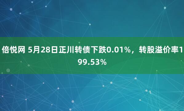 倍悦网 5月28日正川转债下跌0.01%，转股溢价率199.53%