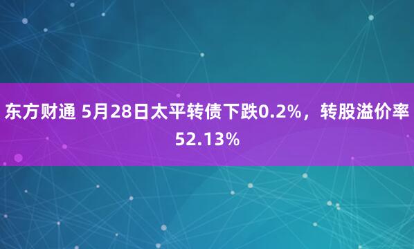 东方财通 5月28日太平转债下跌0.2%，转股溢价率52.13%