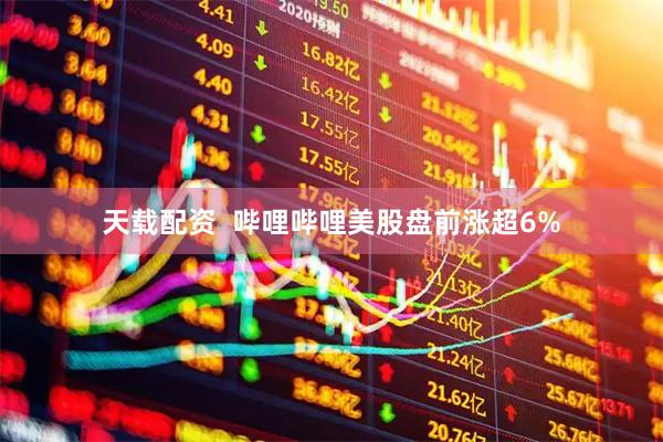 天载配资  哔哩哔哩美股盘前涨超6%