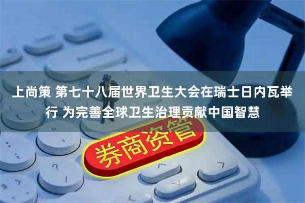 上尚策 第七十八届世界卫生大会在瑞士日内瓦举行 为完善全球卫生治理贡献中国智慧