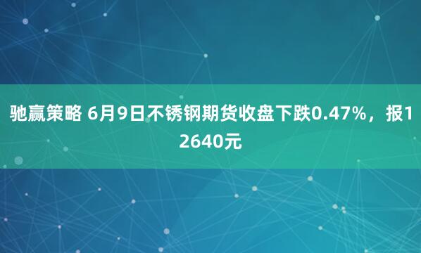 驰赢策略 6月9日不锈钢期货收盘下跌0.47%，报12640元