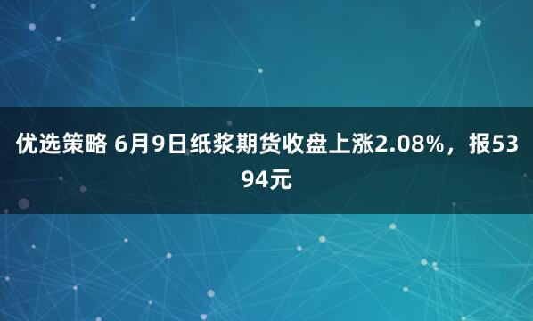 优选策略 6月9日纸浆期货收盘上涨2.08%，报5394元