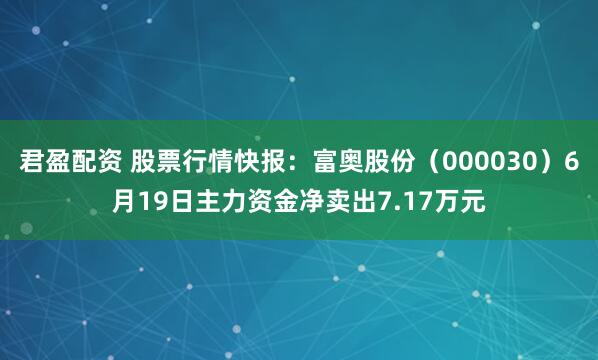 君盈配资 股票行情快报：富奥股份（000030）6月19日主力资金净卖出7.17万元