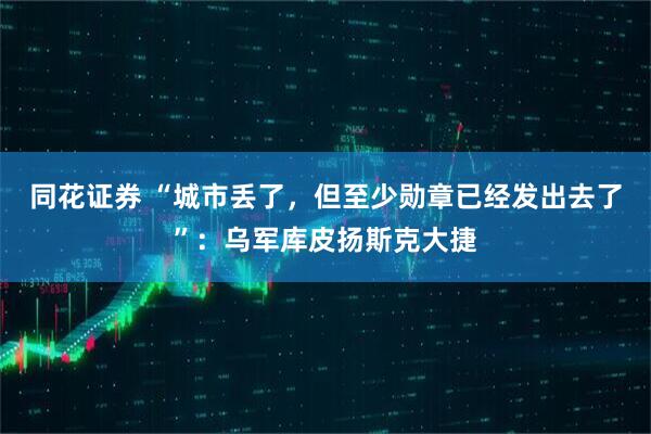 同花证券 “城市丢了，但至少勋章已经发出去了”：乌军库皮扬斯克大捷