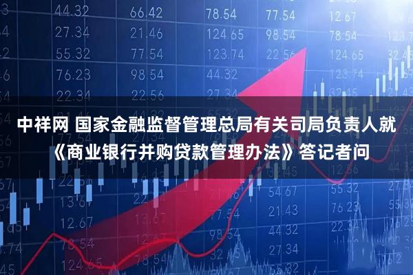 中祥网 国家金融监督管理总局有关司局负责人就 《商业银行并购贷款管理办法》答记者问