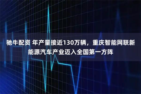驰牛配资 年产量接近130万辆，重庆智能网联新能源汽车产业迈入全国第一方阵