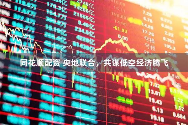 同花顺配资 央地联合，共谋低空经济腾飞