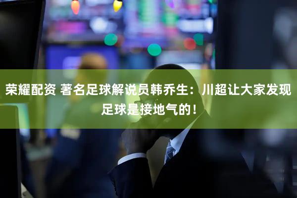 荣耀配资 著名足球解说员韩乔生：川超让大家发现足球是接地气的！