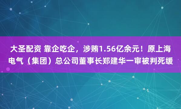 大圣配资 靠企吃企，涉贿1.56亿余元！原上海电气（集团）总公司董事长郑建华一审被判死缓