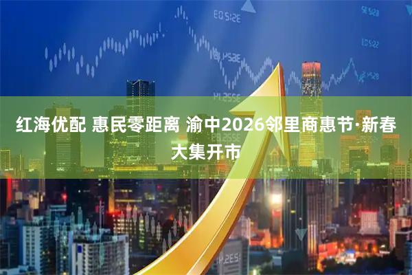 红海优配 惠民零距离 渝中2026邻里商惠节·新春大集开市
