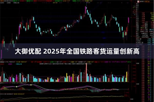 大御优配 2025年全国铁路客货运量创新高
