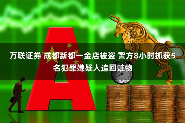 万联证券 成都新都一金店被盗 警方8小时抓获5名犯罪嫌疑人追回赃物
