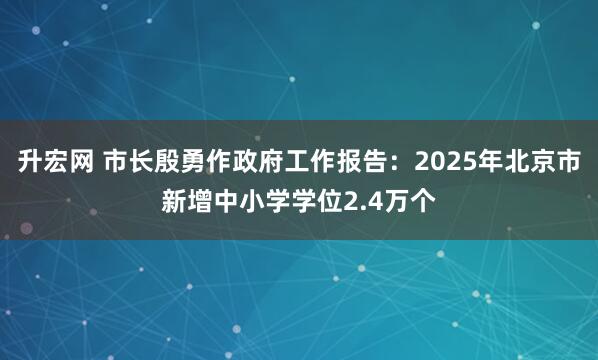升宏网 市长殷勇作政府工作报告：2025年北京市新增中小学学位2.4万个