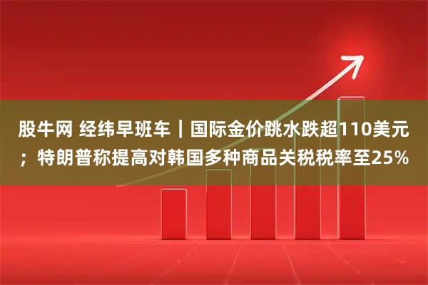 股牛网 经纬早班车｜国际金价跳水跌超110美元；特朗普称提高对韩国多种商品关税税率至25%