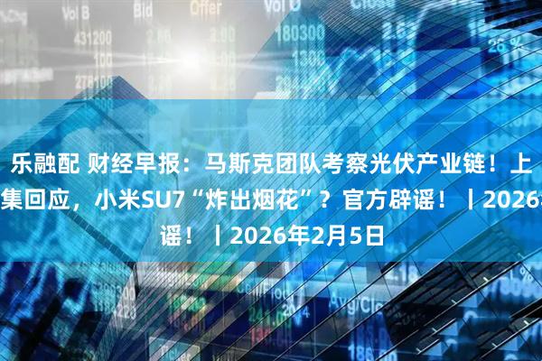 乐融配 财经早报：马斯克团队考察光伏产业链！上市公司密集回应，小米SU7“炸出烟花”？官方辟谣！丨2026年2月5日