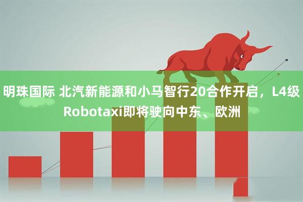 明珠国际 北汽新能源和小马智行20合作开启，L4级Robotaxi即将驶向中东、欧洲