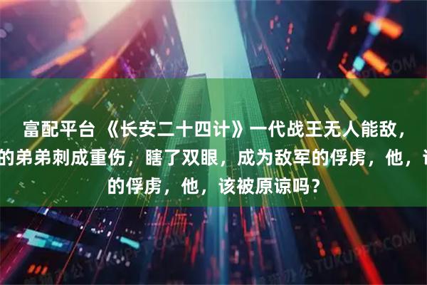 富配平台 《长安二十四计》一代战王无人能敌，却被不设防的弟弟刺成重伤，瞎了双眼，成为敌军的俘虏，他，该被原谅吗？