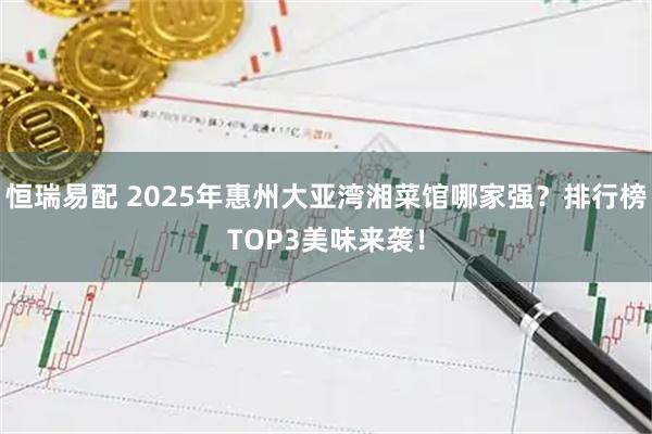 恒瑞易配 2025年惠州大亚湾湘菜馆哪家强？排行榜TOP3美味来袭！