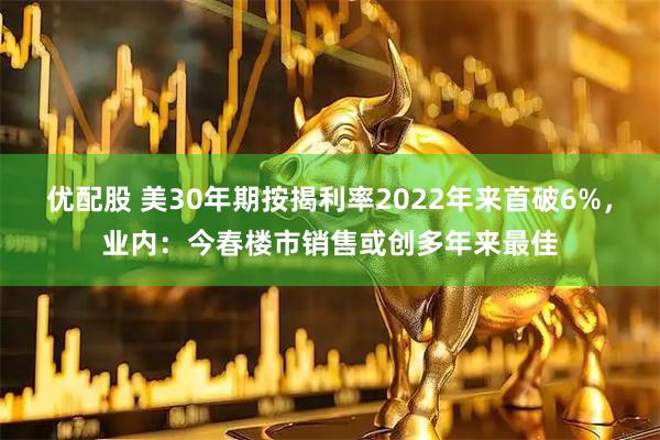 优配股 美30年期按揭利率2022年来首破6%，业内：今春楼市销售或创多年来最佳