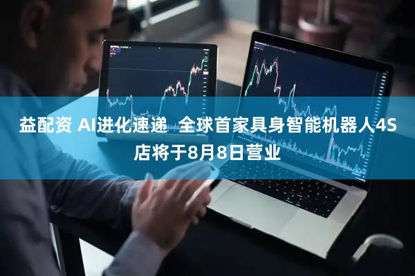 益配资 AI进化速递  全球首家具身智能机器人4S店将于8月8日营业