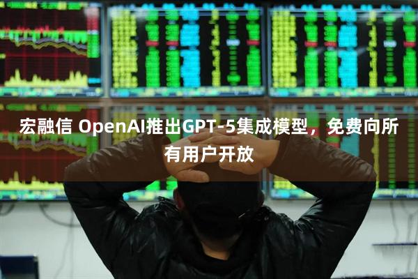 宏融信 OpenAI推出GPT-5集成模型，免费向所有用户开放