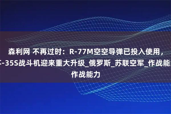 森利网 不再过时：R-77M空空导弹已投入使用，苏-35S战斗机迎来重大升级_俄罗斯_苏联空军_作战能力