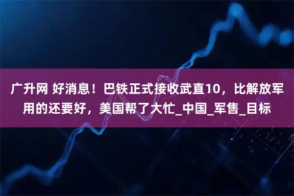 广升网 好消息！巴铁正式接收武直10，比解放军用的还要好，美国帮了大忙_中国_军售_目标